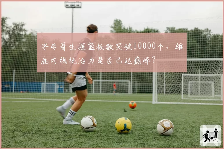 字母哥生涯篮板数突破10000个，雄鹿内线统治力是否已达巅峰？