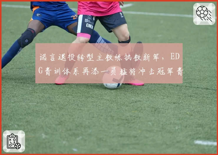 诺言退役转型主教练执教新军，EDG青训体系再添一员猛将冲击冠军青训联赛