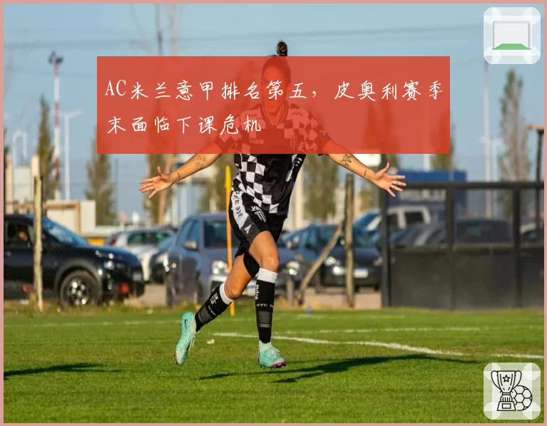 AC米兰意甲排名第五，皮奥利赛季末面临下课危机