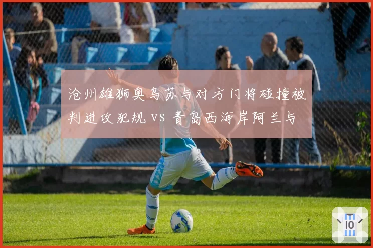 沧州雄狮奥乌苏与对方门将碰撞被判进攻犯规 vs 青岛西海岸阿兰与门将碰撞未吹，身体接触尺度模糊