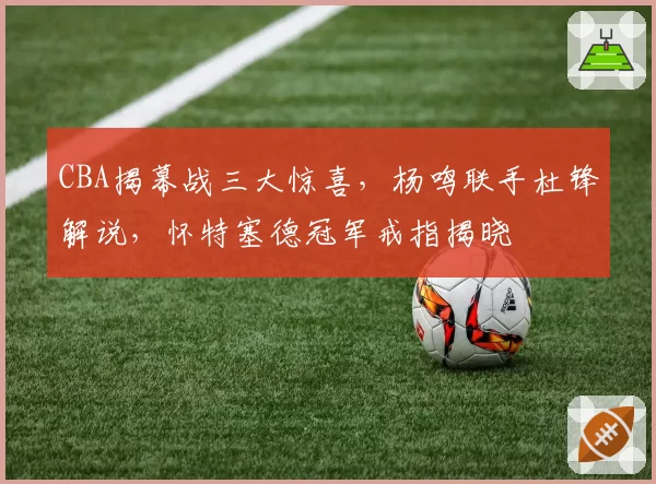 CBA揭幕战三大惊喜，杨鸣联手杜锋解说，怀特塞德冠军戒指揭晓