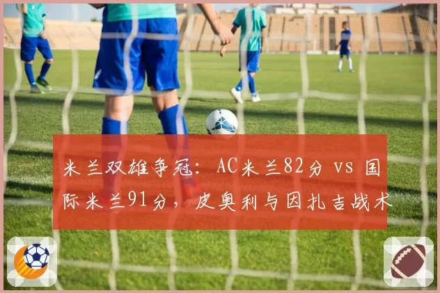米兰双雄争冠：AC米兰82分 vs 国际米兰91分，皮奥利与因扎吉战术体系对比