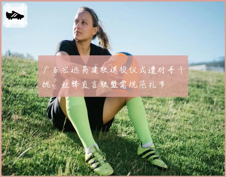 广东宏远易建联退役仪式遭对手干扰，杜锋直言联盟需规范礼节