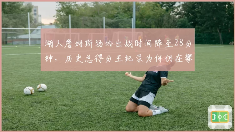 湖人詹姆斯场均出战时间降至28分钟，历史总得分王纪录为何仍在攀升？