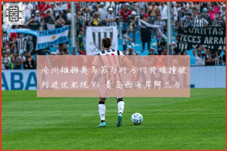 沧州雄狮奥乌苏与对方门将碰撞被判进攻犯规 vs 青岛西海岸阿兰与门将碰撞未吹，身体接触尺度模糊