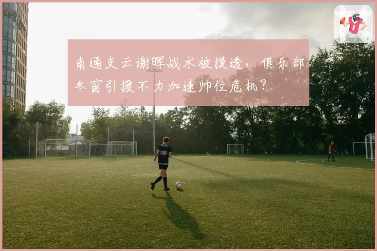 南通支云谢晖战术被摸透，俱乐部冬窗引援不力加速帅位危机？