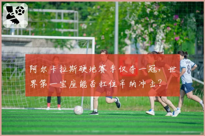 阿尔卡拉斯硬地赛季仅夺一冠，世界第一宝座能否扛住辛纳冲击？