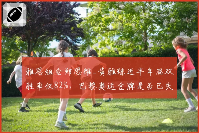 雅思组合郑思维_黄雅琼近半年混双胜率仅82%，巴黎奥运金牌是否已失先手？