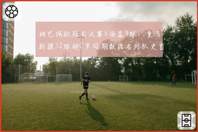 姆巴佩欧冠淘汰赛6场轰9球，皇马新援32球超C罗同期数据名列队史首位