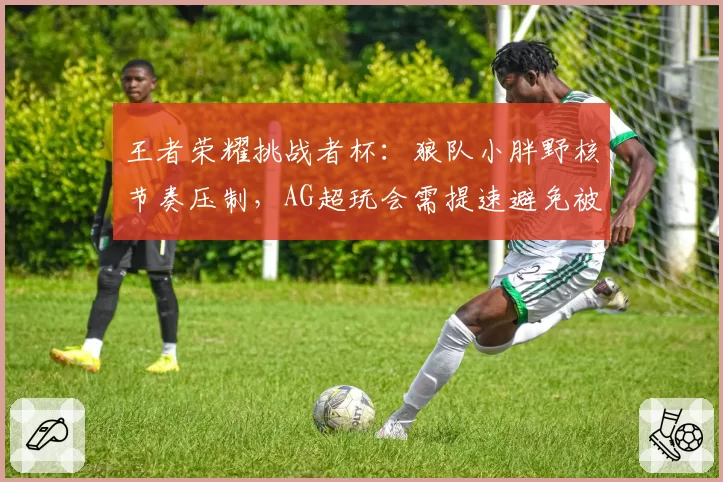 王者荣耀挑战者杯：狼队小胖野核节奏压制，AG超玩会需提速避免被滚雪球
