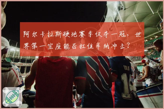 阿尔卡拉斯硬地赛季仅夺一冠，世界第一宝座能否扛住辛纳冲击？
