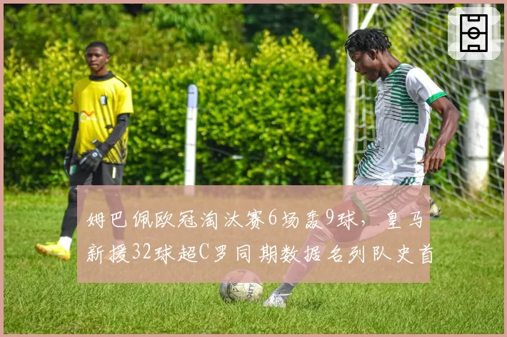 姆巴佩欧冠淘汰赛6场轰9球，皇马新援32球超C罗同期数据名列队史首位