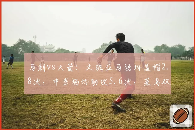 马刺vs火箭：文班亚马场均盖帽2.8次，申京场均助攻5.6次，菜鸟双塔数据对比