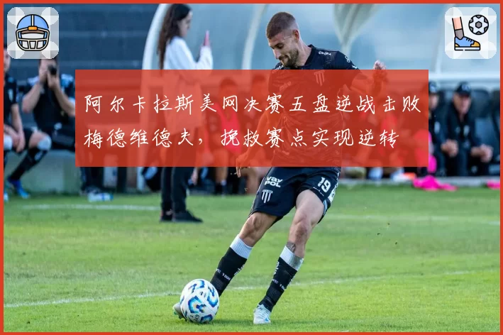 阿尔卡拉斯美网决赛五盘逆战击败梅德维德夫，挽救赛点实现逆转
