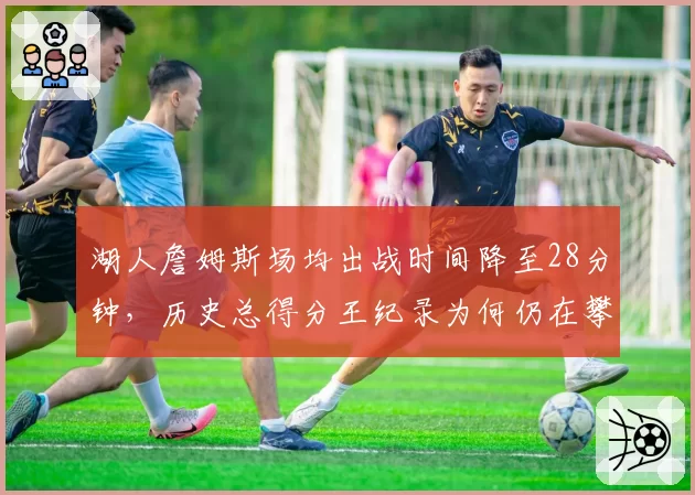 湖人詹姆斯场均出战时间降至28分钟，历史总得分王纪录为何仍在攀升？