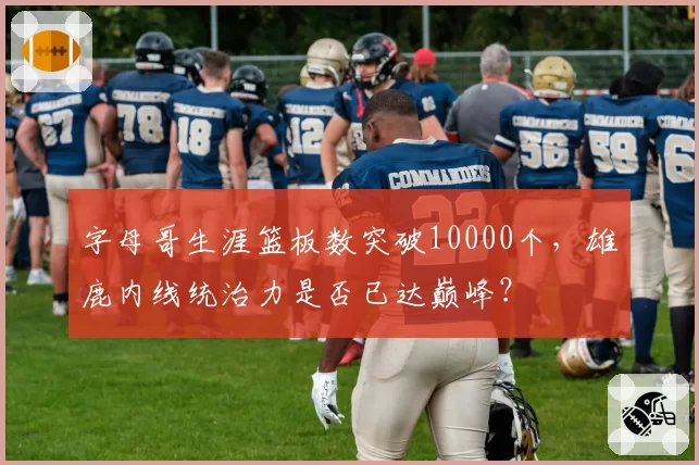 字母哥生涯篮板数突破10000个，雄鹿内线统治力是否已达巅峰？