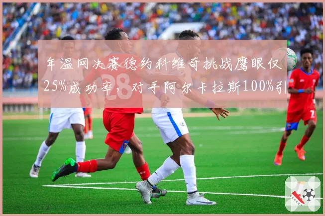 年温网决赛德约科维奇挑战鹰眼仅25%成功率，对手阿尔卡拉斯100%引规则争议