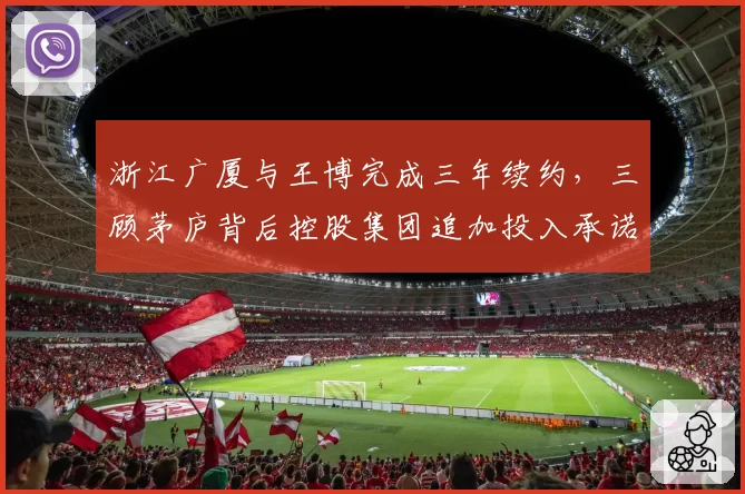 浙江广厦与王博完成三年续约，三顾茅庐背后控股集团追加投入承诺曝光