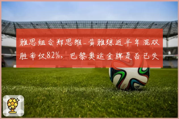 雅思组合郑思维_黄雅琼近半年混双胜率仅82%，巴黎奥运金牌是否已失先手？