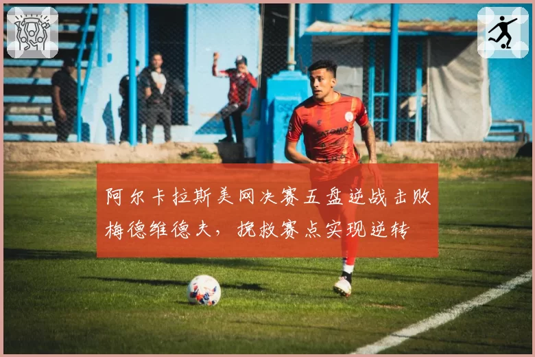 阿尔卡拉斯美网决赛五盘逆战击败梅德维德夫，挽救赛点实现逆转