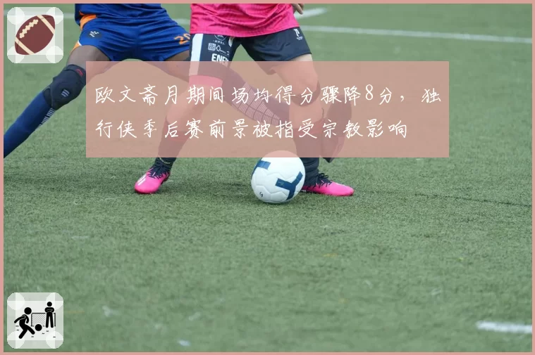 欧文斋月期间场均得分骤降8分，独行侠季后赛前景被指受宗教影响