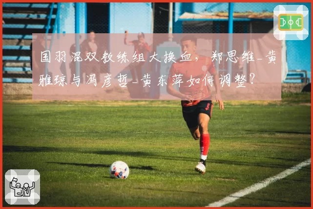 国羽混双教练组大换血，郑思维_黄雅琼与冯彦哲_黄东萍如何调整？
