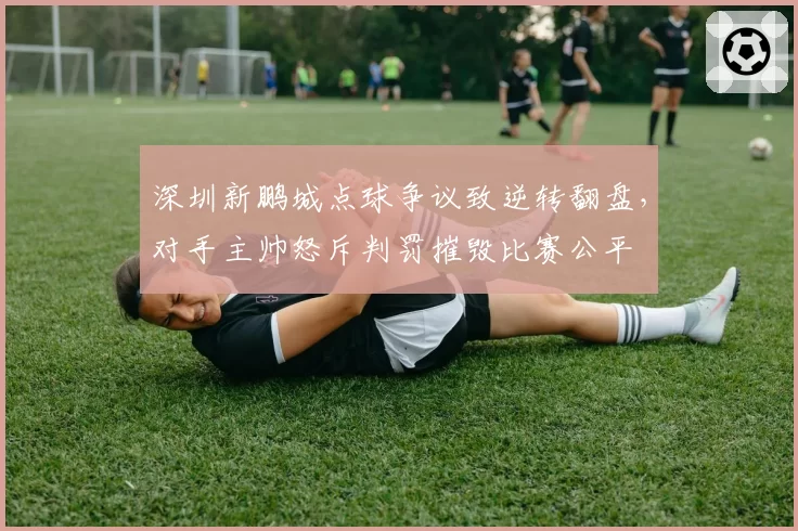 深圳新鹏城点球争议致逆转翻盘,对手主帅怒斥判罚摧毁比赛公平
