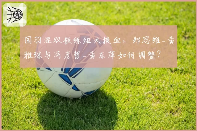 国羽混双教练组大换血，郑思维_黄雅琼与冯彦哲_黄东萍如何调整？