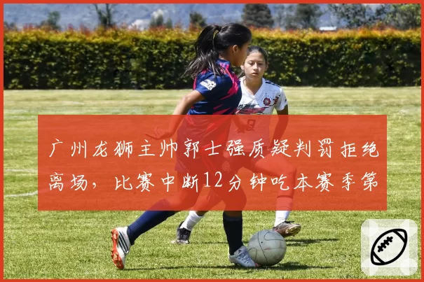 广州龙狮主帅郭士强质疑判罚拒绝离场，比赛中断12分钟吃本赛季第4次技犯