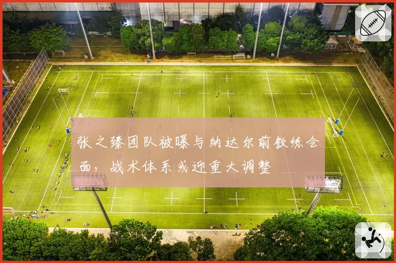 张之臻团队被曝与纳达尔前教练会面，战术体系或迎重大调整