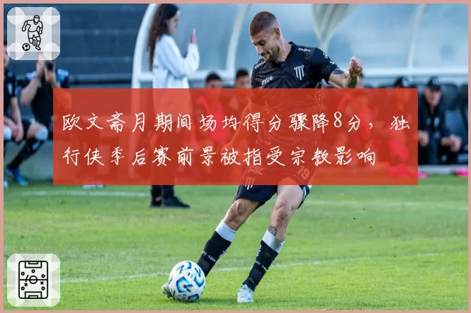 欧文斋月期间场均得分骤降8分，独行侠季后赛前景被指受宗教影响