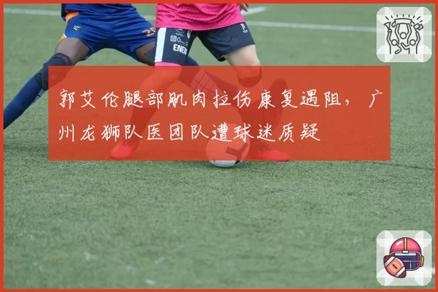 郭艾伦腿部肌肉拉伤康复遇阻，广州龙狮队医团队遭球迷质疑