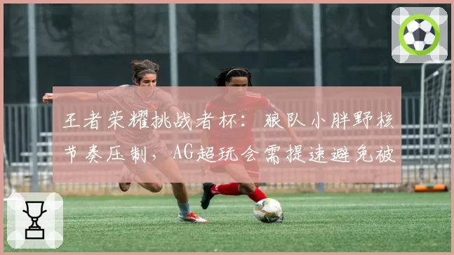 王者荣耀挑战者杯：狼队小胖野核节奏压制，AG超玩会需提速避免被滚雪球