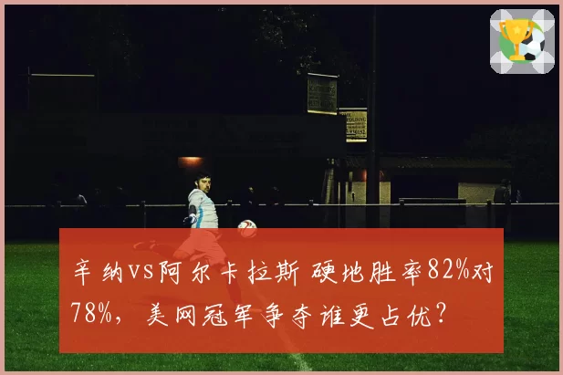 辛纳vs阿尔卡拉斯 硬地胜率82%对78%，美网冠军争夺谁更占优？