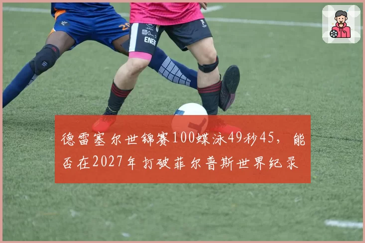 德雷塞尔世锦赛100蝶泳49秒45，能否在2027年打破菲尔普斯世界纪录？