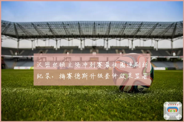 汉密尔顿主场冲刺赛最快圈速刷新纪录，梅赛德斯升级套件效果显著