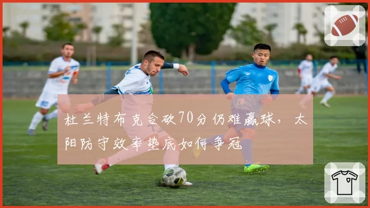 杜兰特布克合砍70分仍难赢球，太阳防守效率垫底如何争冠