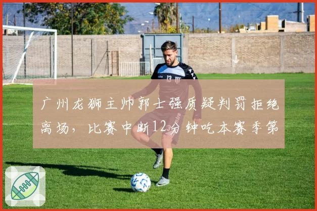 广州龙狮主帅郭士强质疑判罚拒绝离场，比赛中断12分钟吃本赛季第4次技犯