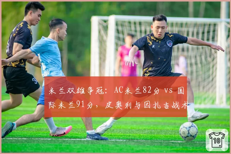 米兰双雄争冠：AC米兰82分 vs 国际米兰91分，皮奥利与因扎吉战术体系对比