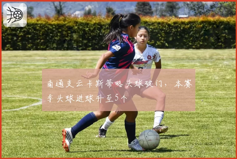 南通支云卡斯蒂略头球破门，本赛季头球进球升至5个