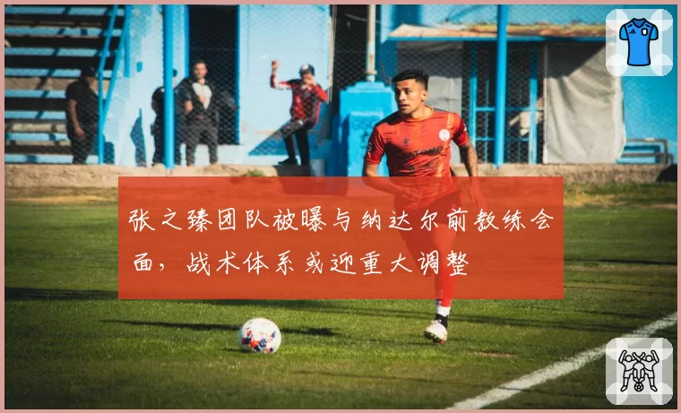 张之臻团队被曝与纳达尔前教练会面，战术体系或迎重大调整