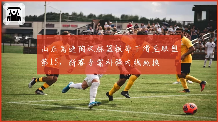 山东高速陶汉林篮板率下滑至联盟第15，新赛季需补强内线轮换